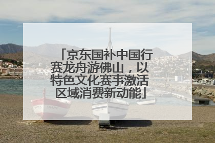 京东国补中国行赛龙舟游佛山，以特色文化赛事激活区域消费新动能
