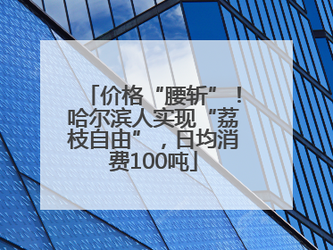 价格“腰斩”！哈尔滨人实现“荔枝自由”，日均消费100吨