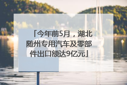 今年前5月，湖北随州专用汽车及零部件出口额达9亿元