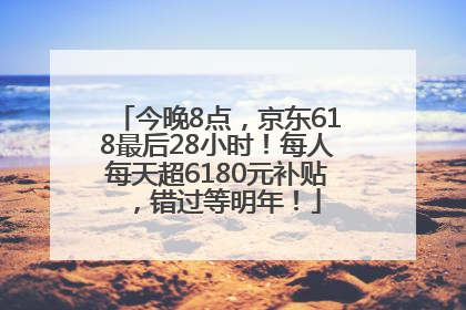 今晚8点，京东618最后28小时！每人每天超6180元补贴，错过等明年！