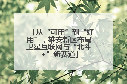 从“可用”到“好用”，雄安新区布局卫星互联网与“北斗+”新赛道