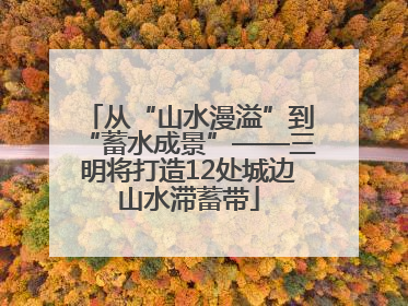 从“山水漫溢”到“蓄水成景”——三明将打造12处城边山水滞蓄带