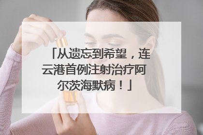 从遗忘到希望，连云港首例注射治疗阿尔茨海默病！