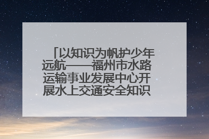 以知识为帆护少年远航——福州市水路运输事业发展中心开展水上交通安全知识进校园活动