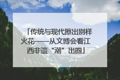 传统与现代擦出别样火花——从文博会看江西非遗“潮”出圈