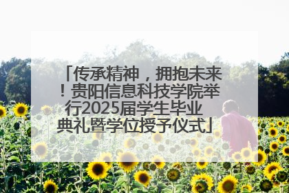 传承精神，拥抱未来！贵阳信息科技学院举行2025届学生毕业典礼暨学位授予仪式