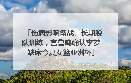 伤病影响备战、长期脱队训练，宫鲁鸣确认李梦缺席今夏女篮亚洲杯