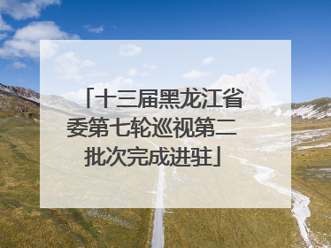 十三届黑龙江省委第七轮巡视第二批次完成进驻