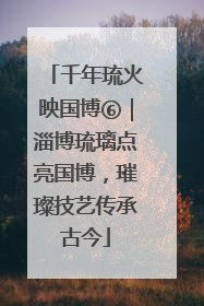 千年琉火映国博⑥｜淄博琉璃点亮国博，璀璨技艺传承古今