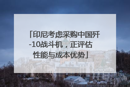 印尼考虑采购中国歼-10战斗机，正评估性能与成本优势