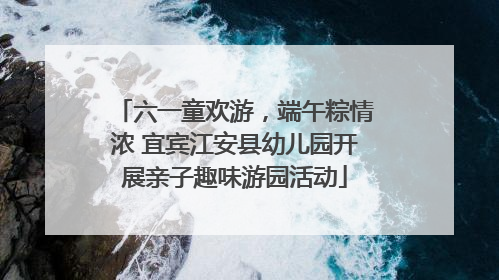 六一童欢游，端午粽情浓 宜宾江安县幼儿园开展亲子趣味游园活动
