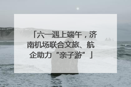 六一遇上端午，济南机场联合文旅、航企助力“亲子游”