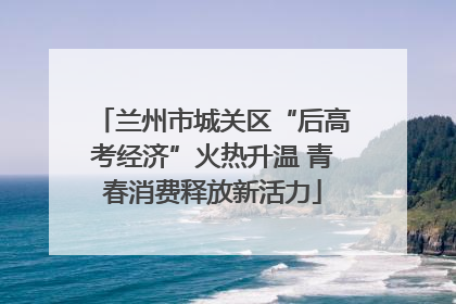 兰州市城关区“后高考经济”火热升温 青春消费释放新活力