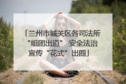 兰州市城关区各司法所“组团出道” 安全法治宣传“花式”出圈
