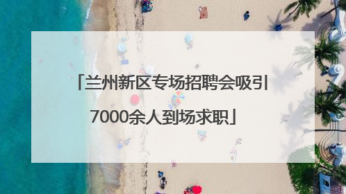 兰州新区专场招聘会吸引7000余人到场求职