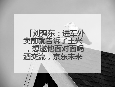 刘强东：进军外卖前就告诉了王兴，想邀他面对面喝酒交流，京东未来会打造一种与美团不同的商业模式