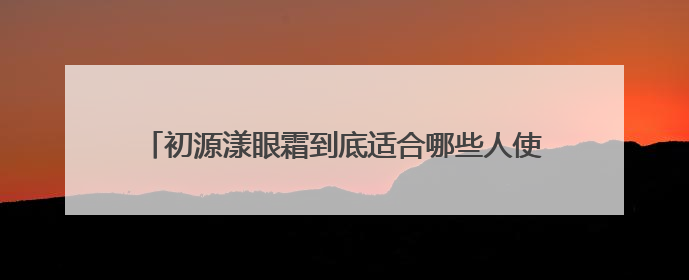 初源漾眼霜到底适合哪些人使用？具体的效果怎么样呢？