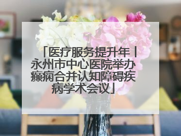 医疗服务提升年丨永州市中心医院举办癫痫合并认知障碍疾病学术会议