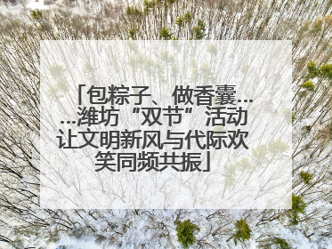 包粽子、做香囊……潍坊“双节”活动让文明新风与代际欢笑同频共振