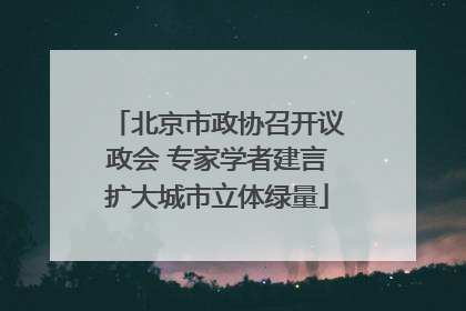 北京市政协召开议政会 专家学者建言扩大城市立体绿量
