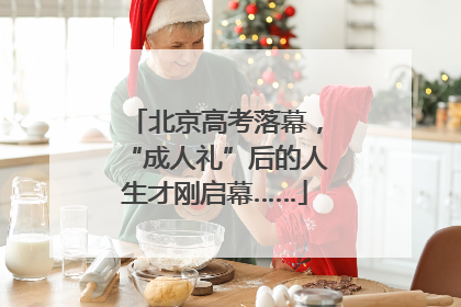北京高考落幕，“成人礼”后的人生才刚启幕……