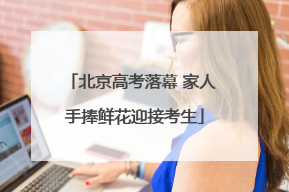 北京高考落幕 家人手捧鲜花迎接考生