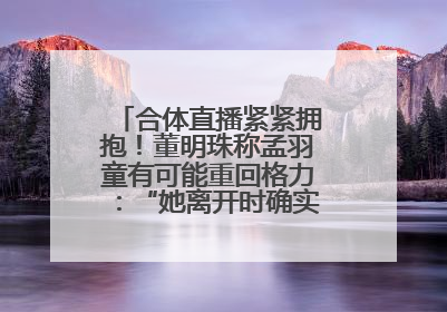 合体直播紧紧拥抱！董明珠称孟羽童有可能重回格力：“她离开时确实犯了很大的错”