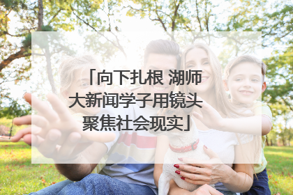 向下扎根 湖师大新闻学子用镜头聚焦社会现实