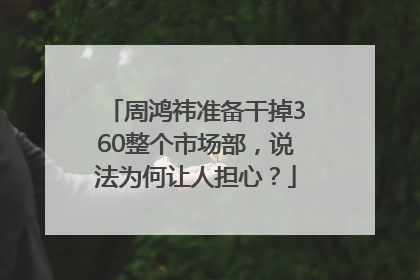 周鸿祎准备干掉360整个市场部，说法为何让人担心？