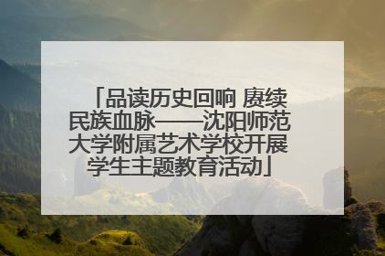 品读历史回响 赓续民族血脉——沈阳师范大学附属艺术学校开展学生主题教育活动