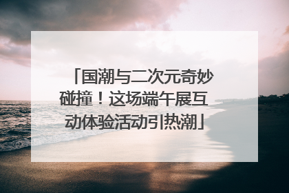 国潮与二次元奇妙碰撞！这场端午展互动体验活动引热潮