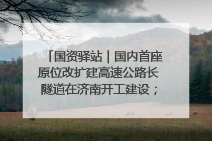 国资驿站｜国内首座原位改扩建高速公路长隧道在济南开工建设；国家能源集团一技术达国际领先水平