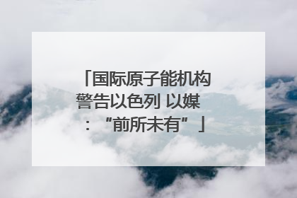 国际原子能机构警告以色列 以媒：“前所未有”