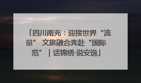 四川南充：迎接世界“流量” 文旅融合奔赴“国际范”｜话锦绣·说安逸