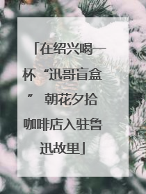在绍兴喝一杯“迅哥盲盒” 朝花夕拾咖啡店入驻鲁迅故里