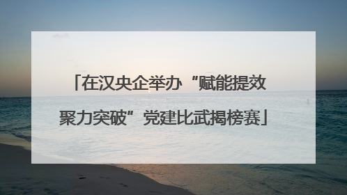 在汉央企举办“赋能提效 聚力突破”党建比武揭榜赛