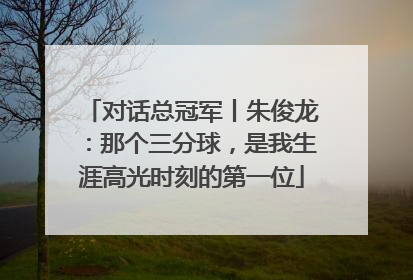 对话总冠军丨朱俊龙：那个三分球，是我生涯高光时刻的第一位