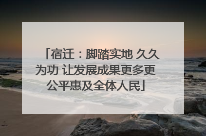 宿迁：脚踏实地 久久为功 让发展成果更多更公平惠及全体人民