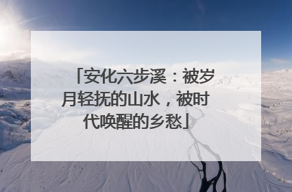 安化六步溪：被岁月轻抚的山水，被时代唤醒的乡愁