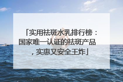 实用祛斑水乳排行榜：国家唯一认证的祛斑产品，实惠又安全王炸