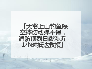 大爷上山钓鱼踩空摔伤动弹不得，消防顶烈日跋涉近1小时抵达救援
