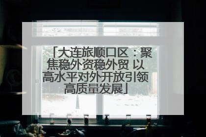 大连旅顺口区：聚焦稳外资稳外贸 以高水平对外开放引领高质量发展