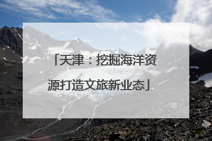 天津：挖掘海洋资源打造文旅新业态