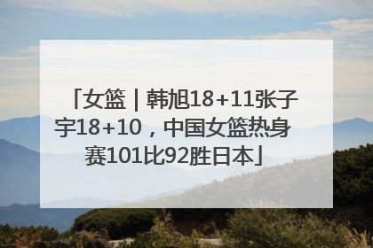 女篮｜韩旭18+11张子宇18+10，中国女篮热身赛101比92胜日本