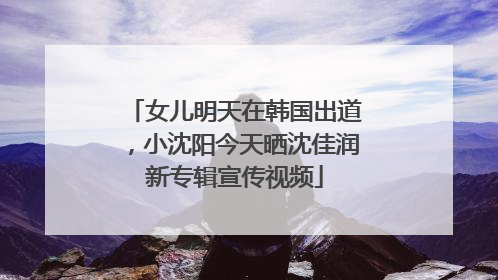 女儿明天在韩国出道，小沈阳今天晒沈佳润新专辑宣传视频