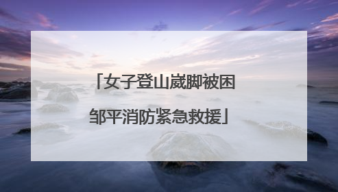 女子登山崴脚被困 邹平消防紧急救援