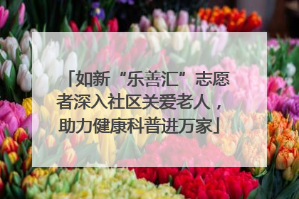 如新“乐善汇”志愿者深入社区关爱老人，助力健康科普进万家