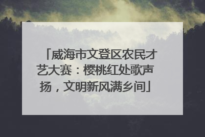 威海市文登区农民才艺大赛：樱桃红处歌声扬，文明新风满乡间