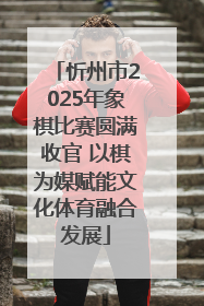 忻州市2025年象棋比赛圆满收官 以棋为媒赋能文化体育融合发展