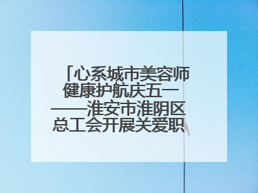 心系城市美容师 健康护航庆五一——淮安市淮阴区总工会开展关爱职工体检活动